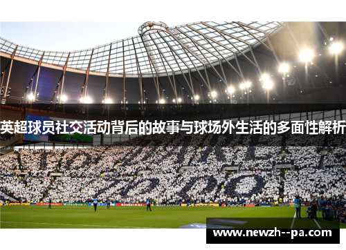 英超球员社交活动背后的故事与球场外生活的多面性解析