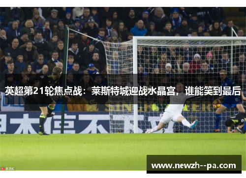 英超第21轮焦点战：莱斯特城迎战水晶宫，谁能笑到最后