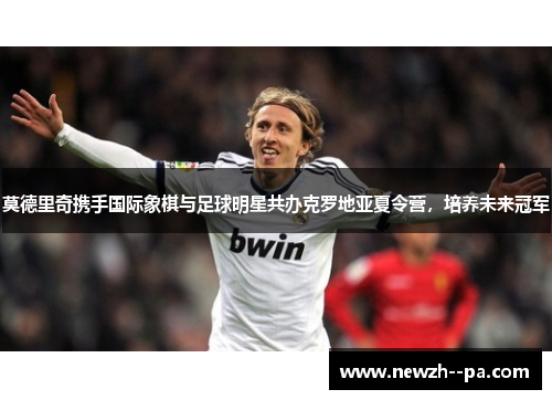 莫德里奇携手国际象棋与足球明星共办克罗地亚夏令营,培养未来冠军 莫德里奇携手国际象棋与足球明星共办克罗地亚夏令营,培养未来冠军