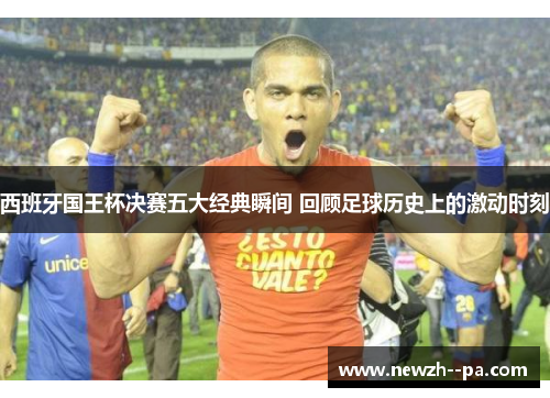 西班牙国王杯决赛五大经典瞬间 回顾足球历史上的激动时刻 西班牙国王杯决赛五大经典瞬间 回顾足球历史上的激动时刻