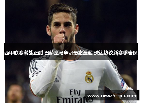 西甲联赛激战正酣 巴萨皇马争冠悬念迭起 球迷热议新赛季表现