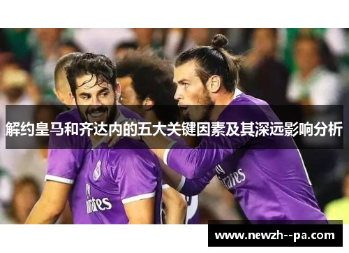 解约皇马和齐达内的五大关键因素及其深远影响分析 解约皇马和齐达内的五大关键因素及其深远影响分析