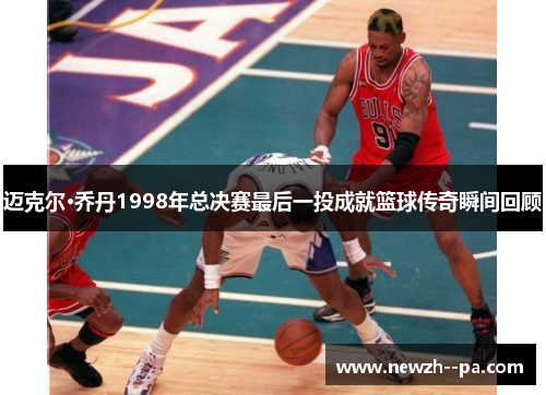 迈克尔·乔丹1998年总决赛最后一投成就篮球传奇瞬间回顾