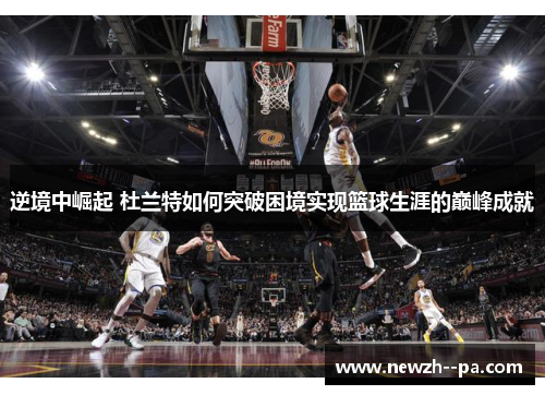逆境中崛起 杜兰特如何突破困境实现篮球生涯的巅峰成就