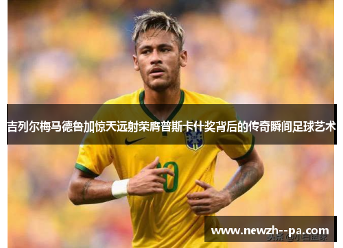 吉列尔梅马德鲁加惊天远射荣膺普斯卡什奖背后的传奇瞬间足球艺术