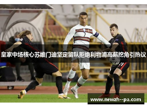 皇家中场核心苏维门迪坚定留队拒绝利物浦高薪挖角引热议