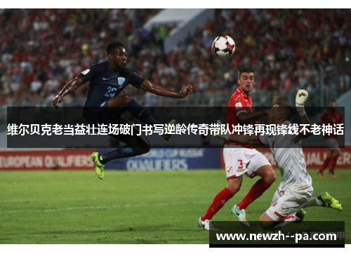 维尔贝克老当益壮连场破门书写逆龄传奇带队冲锋再现锋线不老神话