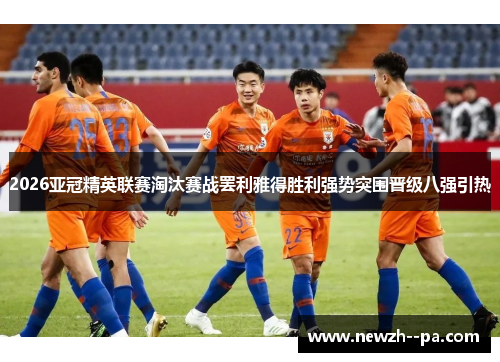 2026亚冠精英联赛淘汰赛战罢利雅得胜利强势突围晋级八强引热 2026亚冠精英联赛淘汰赛战罢利雅得胜利强势突围晋级八强引热