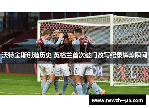 沃特金斯创造历史 英格兰首次破门改写纪录辉煌瞬间