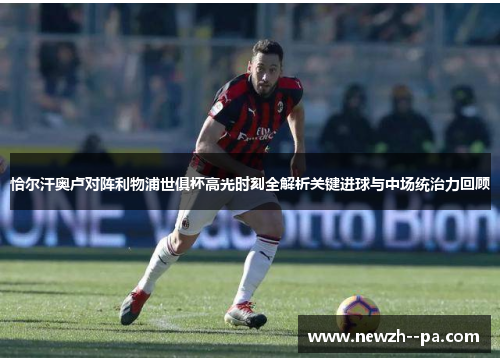 恰尔汗奥卢对阵利物浦世俱杯高光时刻全解析关键进球与中场统治力回顾 恰尔汗奥卢对阵利物浦世俱杯高光时刻全解析关键进球与中场统治力回顾