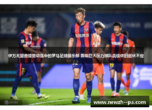 伊万尤里奇接管动荡中的罗马足球俱乐部 面临巨大压力球队战绩依旧起伏不定