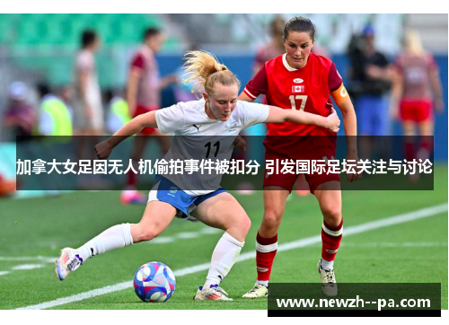 加拿大女足因无人机偷拍事件被扣分 引发国际足坛关注与讨论