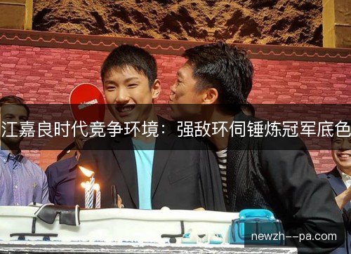 江嘉良时代竞争环境：强敌环伺锤炼冠军底色